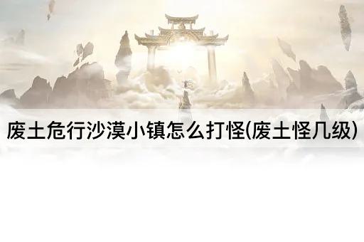 废土危行沙漠小镇怎么打怪(废土怪几级)