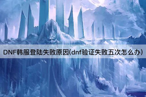 DNF韩服登陆失败原因(dnf验证失败五次怎么办)