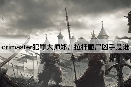 crimaster犯罪大师郑州拉杆藏尸凶手是谁