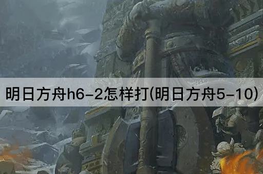 明日方舟h6-2怎样打(明日方舟5-10)