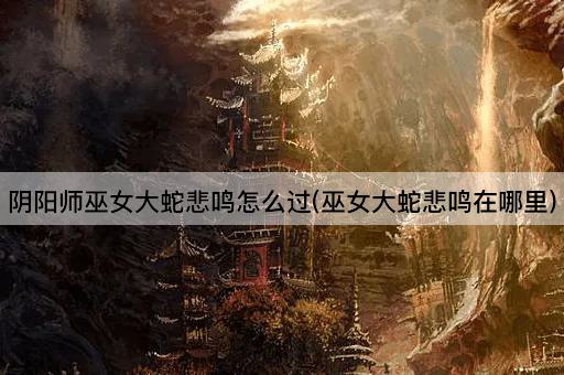 阴阳师巫女大蛇悲鸣怎么过(巫女大蛇悲鸣在哪里)