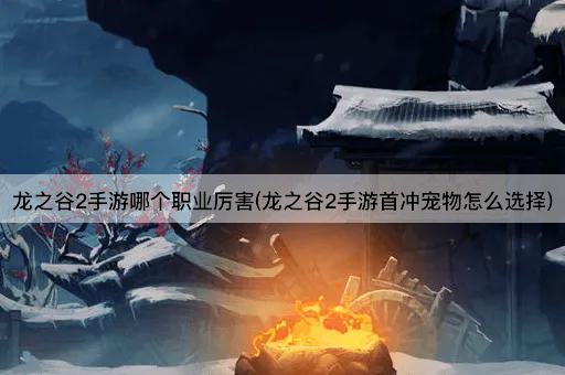 龙之谷2手游哪个职业厉害(龙之谷2手游首冲宠物怎么选择)