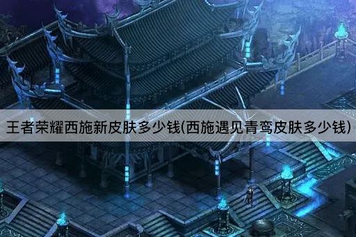 王者荣耀西施新皮肤多少钱(西施遇见青鸾皮肤多少钱)