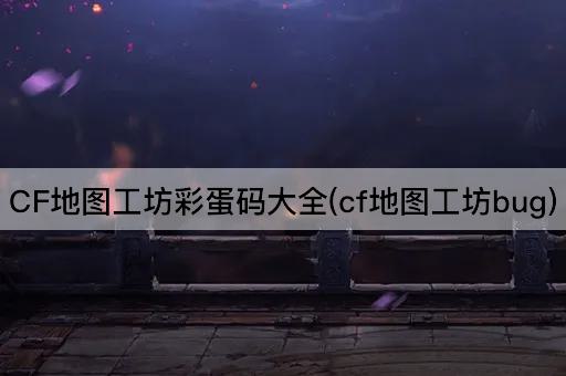 CF地图工坊彩蛋码大全(cf地图工坊bug)