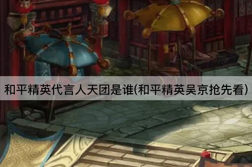 和平精英代言人天团是谁(和平精英吴京抢先看)
