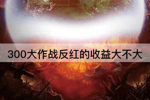 300大作战反红的收益大不大