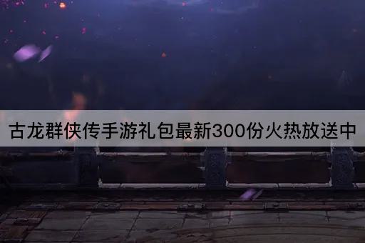 古龙群侠传手游礼包最新300份火热放送中