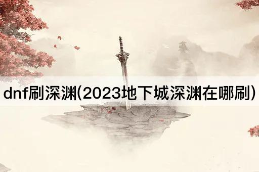 dnf刷深渊(2023地下城深渊在哪刷)