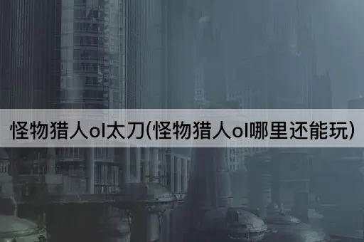 怪物猎人ol太刀(怪物猎人ol哪里还能玩)