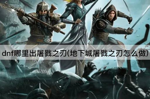dnf哪里出屠戮之刃(地下城屠戮之刃怎么做)