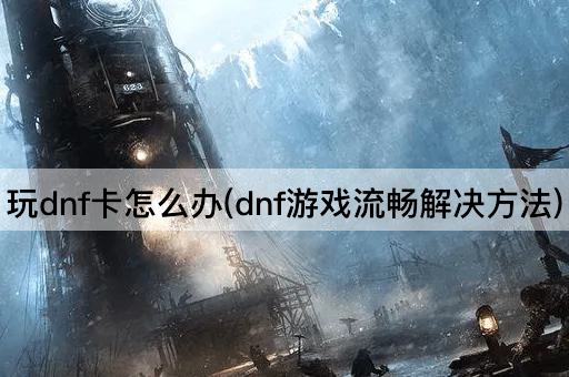 玩dnf卡怎么办(dnf游戏流畅解决方法)